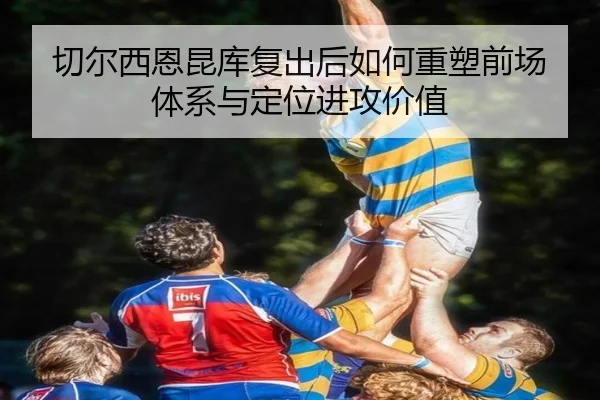 切尔西恩昆库复出后如何重塑前场体系与定位进攻价值
