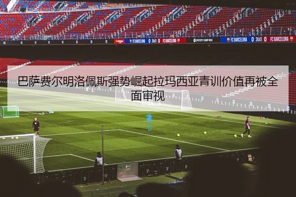 巴萨费尔明洛佩斯强势崛起拉玛西亚青训价值再被全面审视