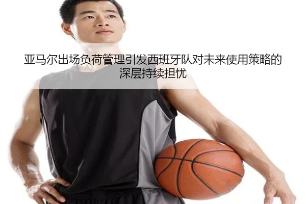 亚马尔出场负荷管理引发西班牙队对未来使用策略的深层持续担忧