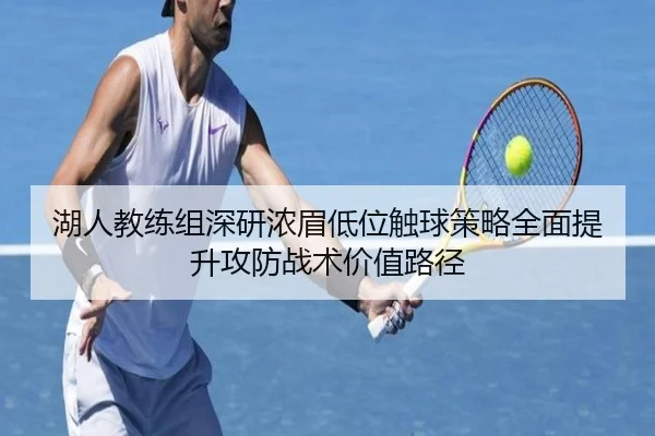 湖人教练组深研浓眉低位触球策略全面提升攻防战术价值路径
