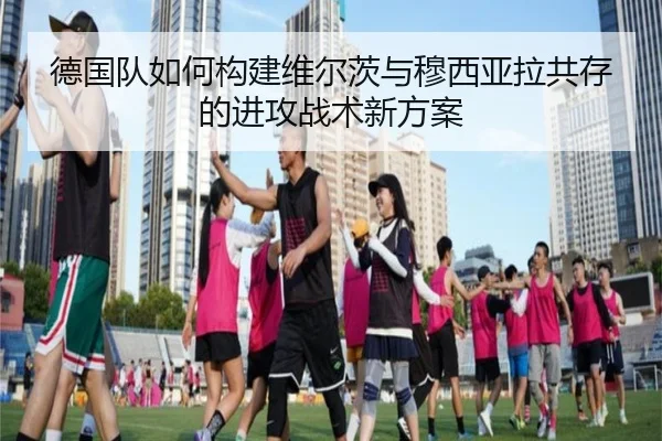 德国队如何构建维尔茨与穆西亚拉共存的进攻战术新方案