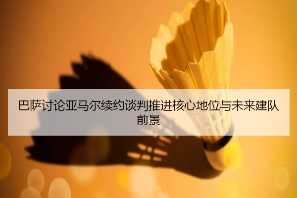 巴萨讨论亚马尔续约谈判推进核心地位与未来建队前景