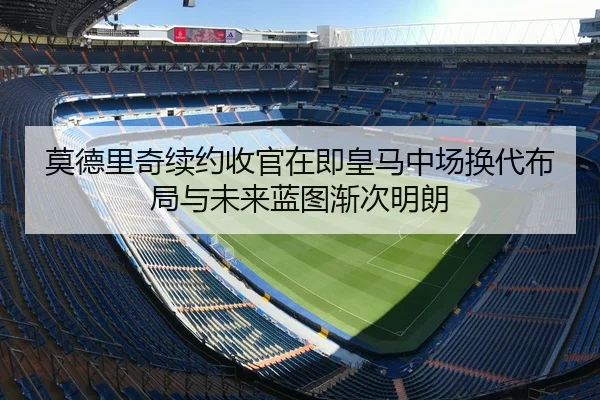 莫德里奇续约收官在即皇马中场换代布局与未来蓝图渐次明朗
