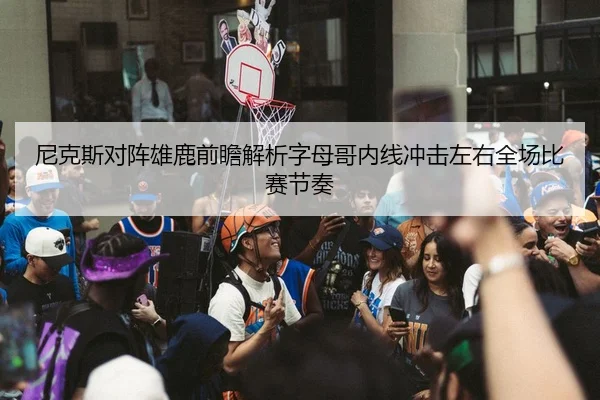 尼克斯对阵雄鹿前瞻解析字母哥内线冲击左右全场比赛节奏