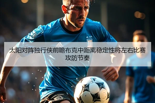 太阳对阵独行侠前瞻布克中距离稳定性将左右比赛攻防节奏