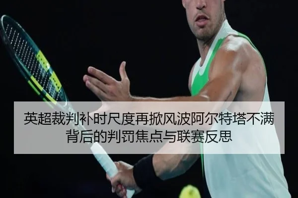 英超裁判补时尺度再掀风波阿尔特塔不满背后的判罚焦点与联赛反思